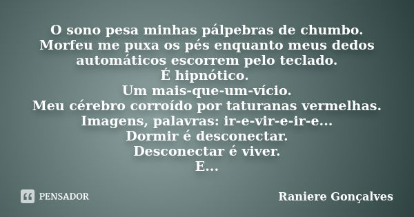 O sono pesa minhas pálpebras de chumbo. Morfeu me puxa os pés enquanto meus dedos automáticos escorrem pelo teclado. É hipnótico. Um mais-que-um-vício. Meu cére... Frase de Raniere Gonçalves.