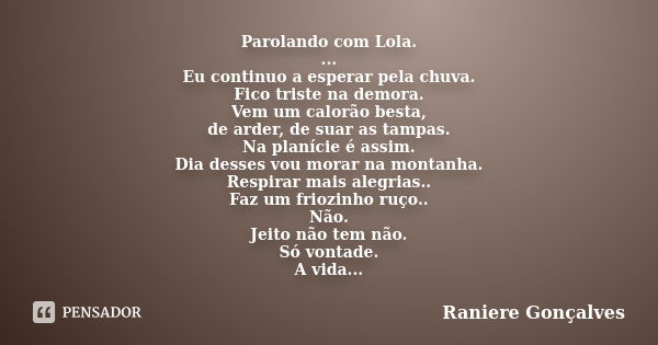 Parolando com Lola. ... Eu continuo a esperar pela chuva. Fico triste na demora. Vem um calorão besta, de arder, de suar as tampas. Na planície é assim. Dia des... Frase de Raniere Gonçalves.