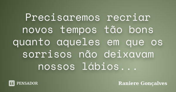 Precisaremos recriar novos tempos tão bons quanto aqueles em que os sorrisos não deixavam nossos lábios...... Frase de Raniere Gonçalves.