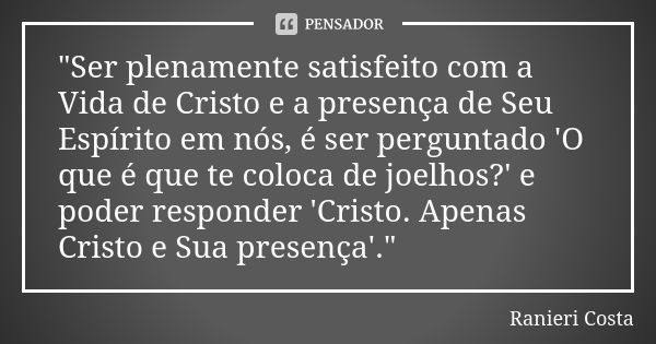 "Ser plenamente satisfeito com a Vida de Cristo e a presença de Seu Espírito em nós, é ser perguntado 'O que é que te coloca de joelhos?' e poder responder... Frase de Ranieri Costa.