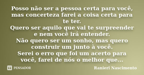 Posso não ser a pessoa certa para você, mas concerteza farei a coisa certa para te ter. Quero ser aquilo que vai te surpreender e nem você irá entender. Não que... Frase de Ranieri Nascimento.