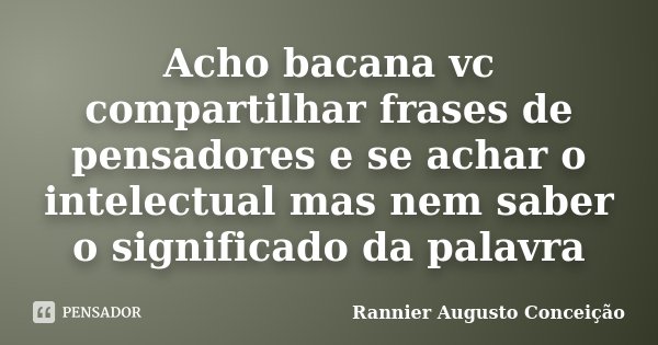 Acho bacana vc compartilhar frases de pensadores e se achar o intelectual mas nem saber o significado da palavra... Frase de Rannier Augusto Conceição.
