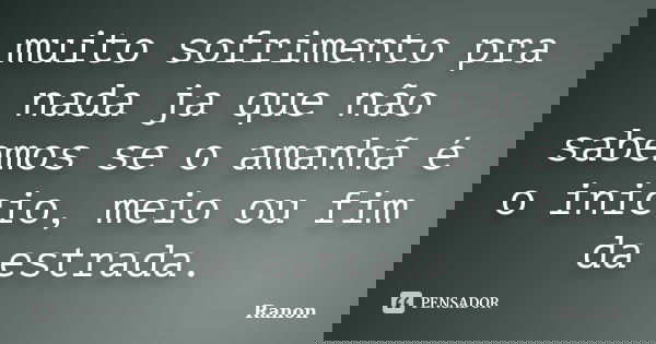 muito sofrimento pra nada ja que não sabemos se o amanhã é o inicio, meio ou fim da estrada.... Frase de Ranon.