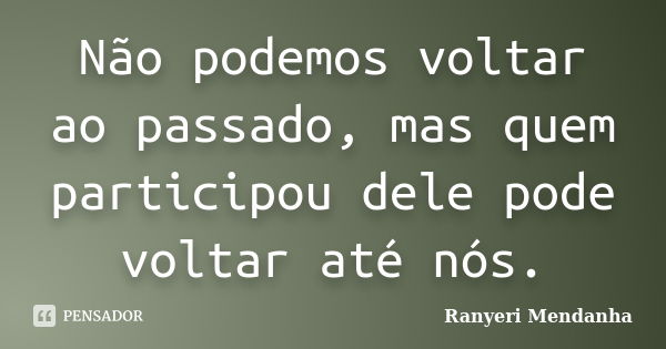 Não podemos voltar ao passado, mas quem participou dele pode voltar até nós.... Frase de Ranyeri Mendanha.