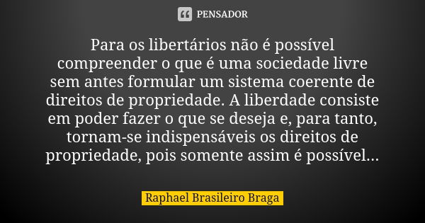 Para os libertários não é possível compreender o que é uma sociedade livre sem antes formular um sistema coerente de direitos de propriedade. A liberdade consis... Frase de Raphael Brasileiro Braga.