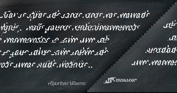 Sou o tipo de cara raro no mundo de hoje , não quero relacionamento de momentos e sim um de verdade e que dure sim além de um momento uma vida inteira ..... Frase de Raphael Bueno.