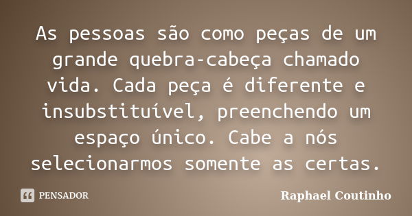 As pessoas são como peças de um grande quebra-cabeça chamado vida. Cada peça é diferente e insubstituível, preenchendo um espaço único. Cabe a nós selecionarmos... Frase de Raphael Coutinho.