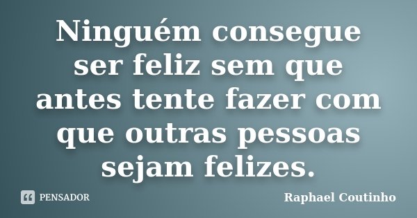 Ninguém consegue ser feliz sem que antes tente fazer com que outras pessoas sejam felizes.... Frase de Raphael Coutinho.