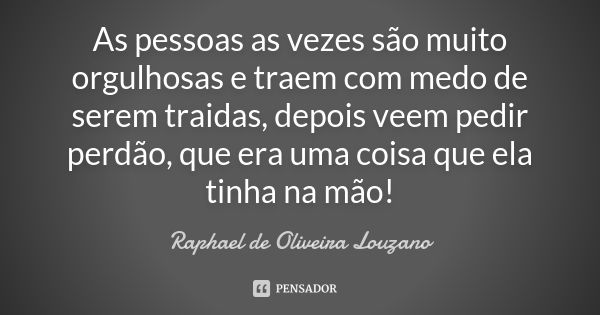 As pessoas as vezes são muito orgulhosas e traem com medo de serem traidas, depois veem pedir perdão, que era uma coisa que ela tinha na mão!... Frase de Raphael de Oliveira Louzano.