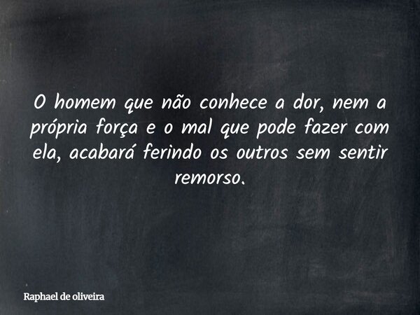O homem que não conhece a dor, nem a própria força e o mal que pode fazer com ela, acabará ferindo os outros sem sentir remorso.... Frase de Raphael de oliveira.