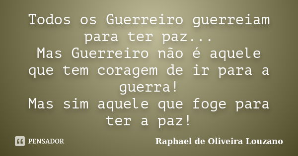 Todos os Guerreiro guerreiam para ter paz... Mas Guerreiro não é aquele que tem coragem de ir para a guerra! Mas sim aquele que foge para ter a paz!... Frase de Raphael de Oliveira Louzano.