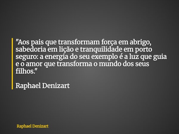 "Aos pais que transformam força em abrigo, sabedoria em lição e tranquilidade em porto seguro: a energia do seu exemplo é a luz que guia e o amor que trans... Frase de Raphael Denizart.