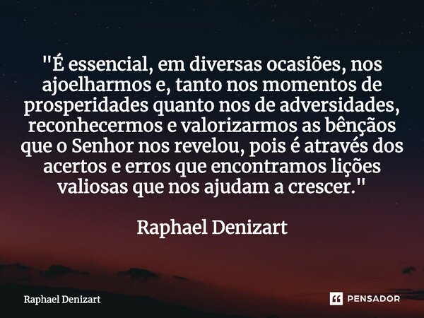 "É essencial, em diversas ocasiões, nos ajoelharmos e, tanto nos momentos de prosperidades quanto nos de adversidades, reconhecermos e valorizarmos as bênç... Frase de Raphael Denizart.