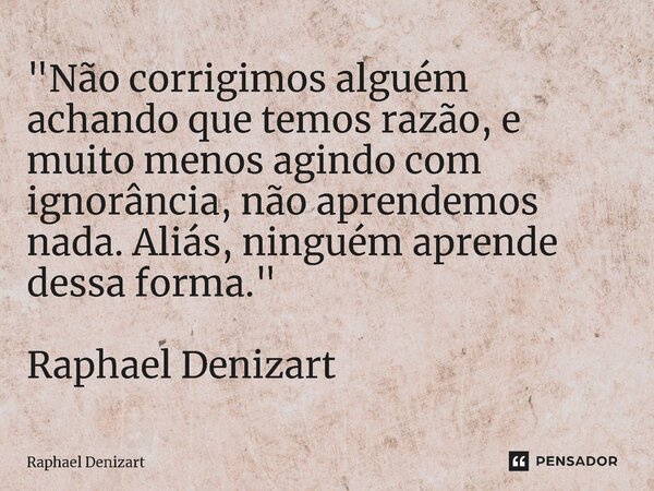 ⁠"Não corrigimos alguém achando que temos razão, e muito menos agindo com ignorância, não aprendemos nada. Aliás, ninguém aprende dessa forma." Raphae... Frase de Raphael Denizart.