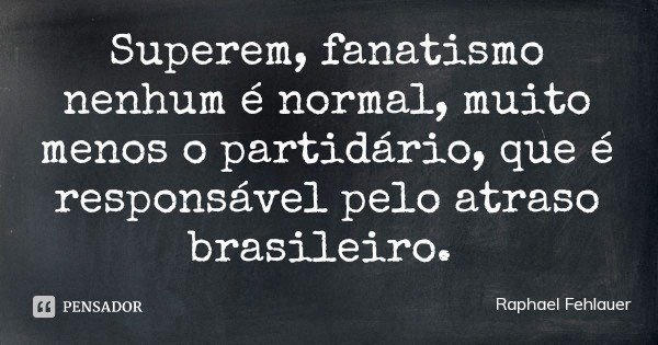 Superem, fanatismo nenhum é normal, muito menos o partidário, que é responsável pelo atraso brasileiro.... Frase de Raphael Fehlauer.