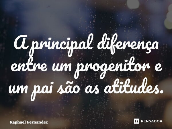 ⁠A principal diferença entre um progenitor e um pai são as atitudes.... Frase de Raphael Fernandez.