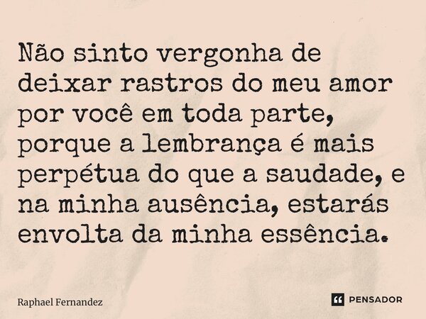 ⁠Não sinto vergonha de deixar rastros do meu amor por você em toda parte, porque a lembrança é mais perpétua do que a saudade, e na minha ausência, estarás envo... Frase de Raphael Fernandez.