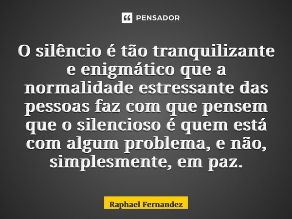 ⁠O silêncio é tão tranquilizante e enigmático que a normalidade estressante das pessoas faz com que pensem que o silencioso é quem está com algum problema, e nã... Frase de Raphael Fernandez.