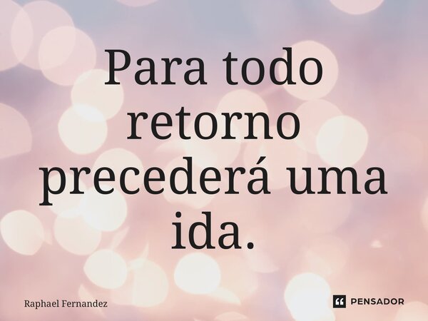 ⁠Para todo retorno precederá uma ida.... Frase de Raphael Fernandez.
