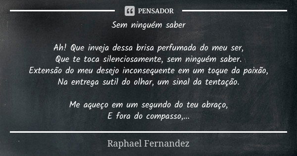 Sem ninguém saber Ah! Que inveja dessa brisa perfumada do meu ser, Que te toca silenciosamente, sem ninguém saber. Extensão do meu desejo inconsequente em um to... Frase de Raphael Fernandez.