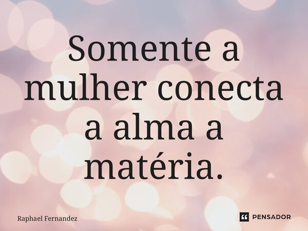 ⁠Somente a mulher conecta a alma a matéria.... Frase de Raphael Fernandez.