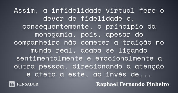 Assim, a infidelidade virtual fere o dever de fidelidade e, consequentemente, o princípio da monogamia, pois, apesar do companheiro não cometer a traição no mun... Frase de Raphael Fernando Pinheiro.