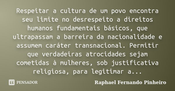 Respeitar a cultura de um povo encontra seu limite no desrespeito a direitos humanos fundamentais básicos, que ultrapassam a barreira da nacionalidade e assumem... Frase de Raphael Fernando Pinheiro.