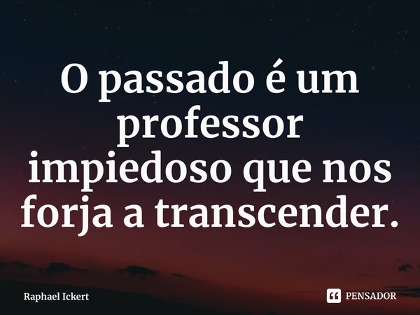 ⁠O passado é um professor impiedoso que nos forja a transcender.... Frase de Raphael Ickert.