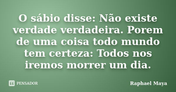 O sábio disse: Não existe verdade verdadeira. Porem de uma coisa todo mundo tem certeza: Todos nos iremos morrer um dia.... Frase de Raphael Maya.