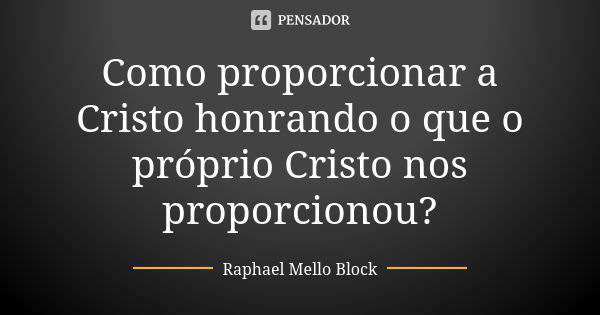 Como proporcionar a Cristo honrando o que o próprio Cristo nos proporcionou?... Frase de Raphael Mello Block.