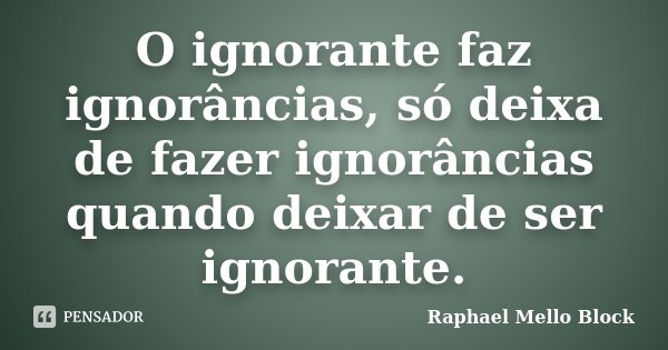 O ignorante faz ignorâncias, só deixa de fazer ignorâncias quando deixar de ser ignorante.... Frase de Raphael Mello Block.