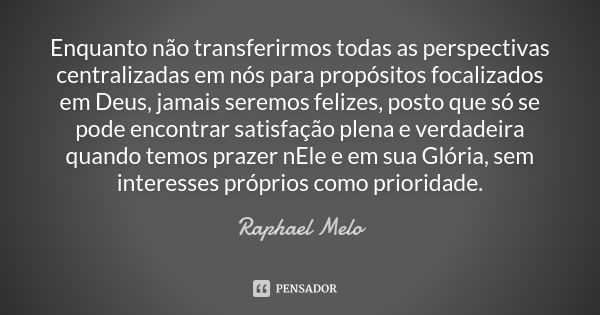 Enquanto não transferirmos todas as perspectivas centralizadas em nós para propósitos focalizados em Deus, jamais seremos felizes, posto que só se pode encontra... Frase de Raphael Melo.