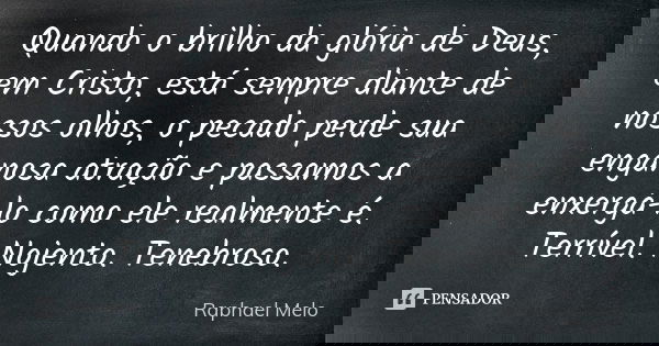 Quando o brilho da glória de Deus, em Cristo, está sempre diante de nossos olhos, o pecado perde sua enganosa atração e passamos a enxergá-lo como ele realmente... Frase de Raphael Melo.