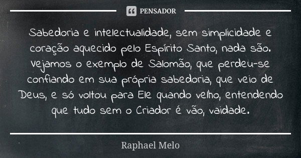 Sabedoria e intelectualidade, sem simplicidade e coração aquecido pelo Espírito Santo, nada são. Vejamos o exemplo de Salomão, que perdeu-se confiando em sua pr... Frase de Raphael Melo.