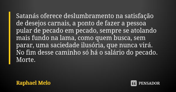 Satanás oferece deslumbramento na satisfação de desejos carnais, a ponto de fazer a pessoa pular de pecado em pecado, sempre se atolando mais fundo na lama, com... Frase de Raphael Melo.