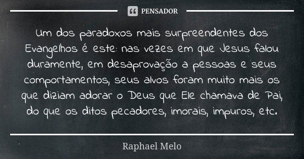 Um dos paradoxos mais surpreendentes dos Evangelhos é este: nas vezes em que Jesus falou duramente, em desaprovação a pessoas e seus comportamentos, seus alvos ... Frase de Raphael Melo.