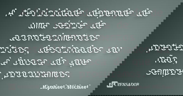 A felicidade depende de uma série de acontecimentos pretéritos, destinados ou não, à busca do que sempre procuramos.... Frase de Raphael Michael.