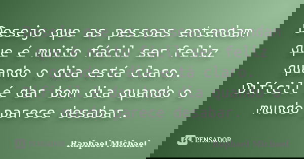 Desejo que as pessoas entendam que é muito fácil ser feliz quando o dia está claro. Difícil é dar bom dia quando o mundo parece desabar.... Frase de Raphael Michael.