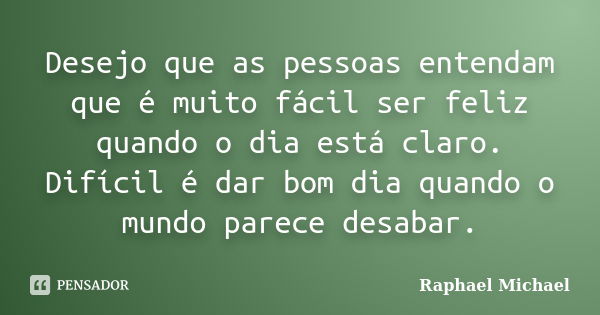 Desejo que as pessoas entendam que é muito fácil ser feliz quando o dia está claro. Difícil é dar bom dia quando o mundo parece desabar.... Frase de Raphael Michael.