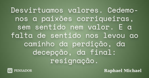 Desvirtuamos valores. Cedemo-nos a paixões corriqueiras, sem sentido nem valor. E a falta de sentido nos levou ao caminho da perdição, da decepção, da final: re... Frase de Raphael Michael.