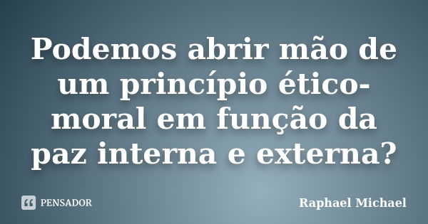 Podemos abrir mão de um princípio ético-moral em função da paz interna e externa?... Frase de Raphael Michael.