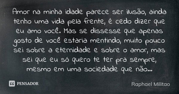 Amor na minha idade parece ser ilusão, ainda tenho uma vida pela frente, é cedo dizer que eu amo você. Mas se dissesse que apenas gosto de você estaria mentindo... Frase de Raphael Militao.