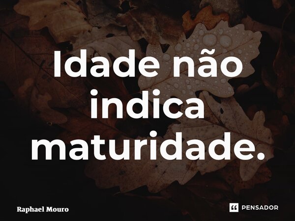 ⁠Idade não indica maturidade.... Frase de Raphael Mouro.