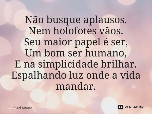 ⁠Não busque aplausos, Nem holofotes vãos. Seu maior papel é ser, Um bom ser humano, E na simplicidade brilhar. Espalhando luz onde a vida mandar.... Frase de Raphael Mouro.