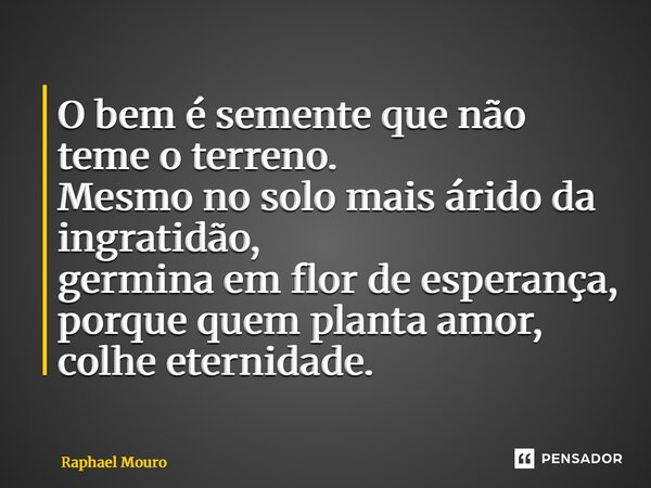 ⁠O bem é semente que não teme o terreno. Mesmo no solo mais árido da ingratidão, germina em flor de esperança, porque quem planta amor, colhe eternidade.... Frase de Raphael Mouro.