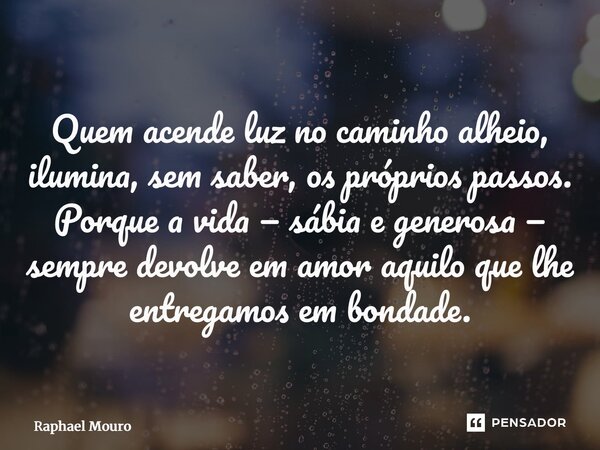 ⁠Quem acende luz no caminho alheio, ilumina, sem saber, os próprios passos. Porque a vida — sábia e generosa — sempre devolve em amor aquilo que lhe entregamos ... Frase de Raphael Mouro.