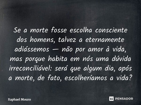 Se a morte fosse escolha consciente dos homens, talvez a eternamente adiássemos — não por amor à vida, mas porque habita em nós uma dúvida irreconciliável: ser... Frase de Raphael Mouro.