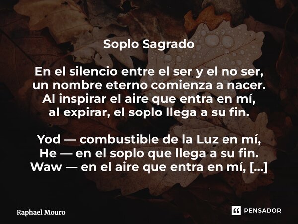 Soplo Sagrado En el silencio entre el ser y el no ser, un nombre eterno comienza a nacer. Al inspirar el aire que entra en mí, al expirar, el soplo llega a su ... Frase de Raphael Mouro.