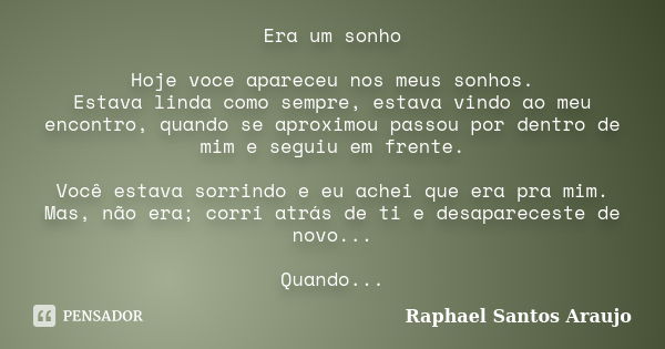 Era um sonho Hoje voce apareceu nos meus sonhos. Estava linda como sempre, estava vindo ao meu encontro, quando se aproximou passou por dentro de mim e seguiu e... Frase de Raphael Santos Araujo.