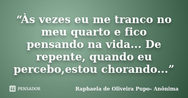 “Às vezes eu me tranco no meu quarto e fico pensando na vida... De repente, quando eu percebo,estou chorando...”... Frase de Raphaela de Oliveira Pupo- Anônima.